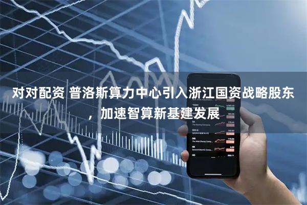 對對配資 普洛斯算力中心引入浙江國資戰(zhàn)略股東，加速智算新基建發(fā)展