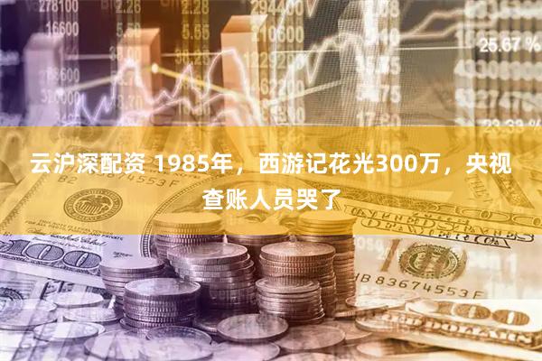 云滬深配資 1985年，西游記花光300萬，央視查賬人員哭了
