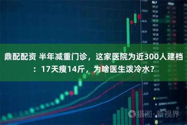 鼎配配資 半年減重門診，這家醫院為近300人建檔：17天瘦14斤，為啥醫生潑冷水？