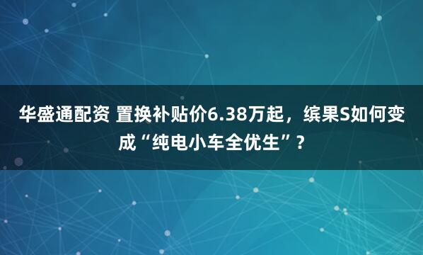 華盛通配資 置換補貼價6.38萬起，繽果S如何變成“純電小車全優生”？