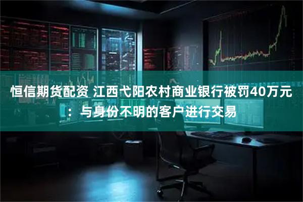恒信期貨配資 江西弋陽農村商業銀行被罰40萬元：與身份不明的客戶進行交易