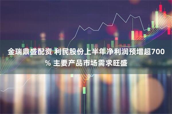 金瑞鼎盛配資 利民股份上半年凈利潤(rùn)預(yù)增超700% 主要產(chǎn)品市場(chǎng)需求旺盛