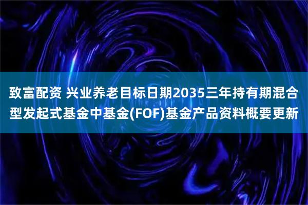 致富配資 興業養老目標日期2035三年持有期混合型發起式基金中基金(FOF)基金產品資料概要更新