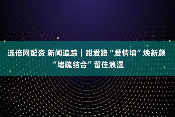 選倍網配資 新聞追蹤｜甜愛路“愛情墻”煥新顏 “堵疏結合”留住浪漫